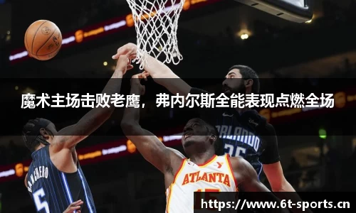 魔术主场击败老鹰，弗内尔斯全能表现点燃全场